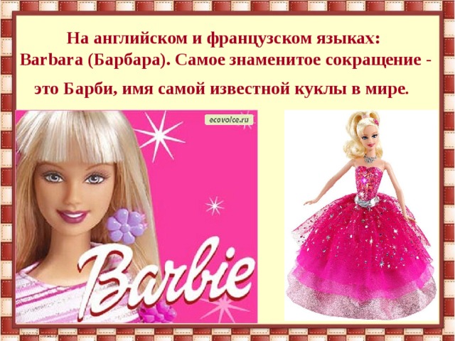 На английском и французском языках:  Barbara (Барбара). Самое знаменитое сокращение - это Барби, имя самой известной куклы в мире .  