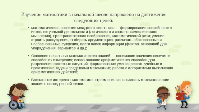 Изучение математики в начальной школе направлено на достижение следующих целей: математическое развитие младшего школьника — формирование способности к интеллектуальной деятельности (логического и знаково-символического мышления), пространственного воображения, математической речи; умение строить рассуждения, выбирать аргументацию, различать обоснованные и необоснованные суждения, вести поиск информации (фактов, оснований для упорядочения, вариантов и др.); Освоение начальных математических знаний — понимание значения величин и способов их измерения; использование арифметических способов для разрешения сюжетных ситуаций; формирование умения решать учебные и практические задачи средствами математики; работа с алгоритмами выполнения арифметических действий; Воспитание интереса к математике, стремления использовать математические знания в повседневной жизни. 