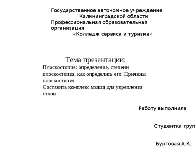Государственное автономное учреждение  Калининградской области Профессиональная образовательная организация  «Колледж сервиса и туризма»  Тема презентации: Плоскостопие: определение, степени плоскостопия, как определить его. Причины плоскостопия. Составить комплекс мышц для укрепления стопы Работу выполнила  Студентка группы ПК18-2к  Буртовая А.К. 