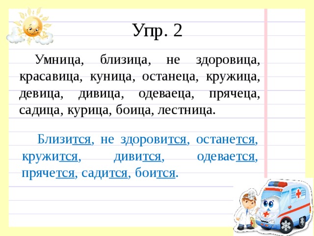 Упр. 2 Умница, близица, не здоровица, красавица, куница, останеца, кружица, девица, дивица, одеваеца, прячеца, садица, курица, боица, лестница. Близи тся , не здорови тся , остане тся , кружи тся , диви тся , одевае тся , пряче тся , сади тся , бои тся . 