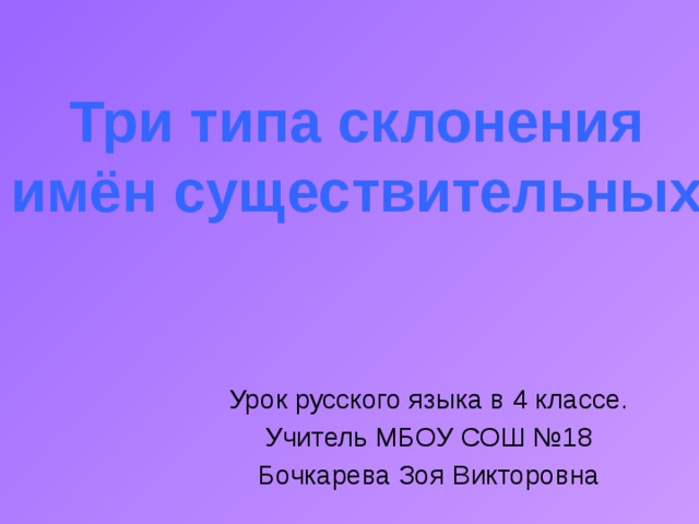 Три типа склонения имён существительных Урок русского языка в 4 классе. Учитель МБОУ СОШ №18 Бочкарева Зоя Викторовна 