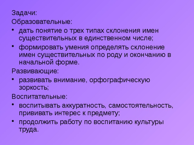 Задачи: Образовательные: дать понятие о трех типах склонения имен существительных в единственном числе; формировать умения определять склонение имен существительных по роду и окончанию в начальной форме. Развивающие: развивать внимание, орфографическую зоркость; Воспитательные: воспитывать аккуратность, самостоятельность, прививать интерес к предмету; продолжить работу по воспитанию культуры труда. 