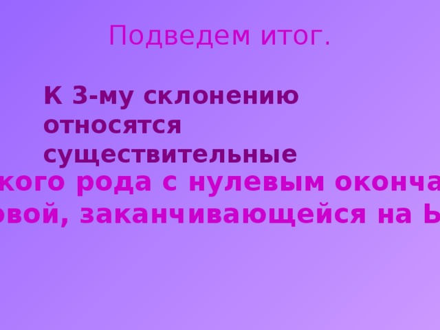 Подведем итог.  К 3-му склонению относятся существительные женского рода с нулевым окончанием и основой, заканчивающейся на Ь знак. 