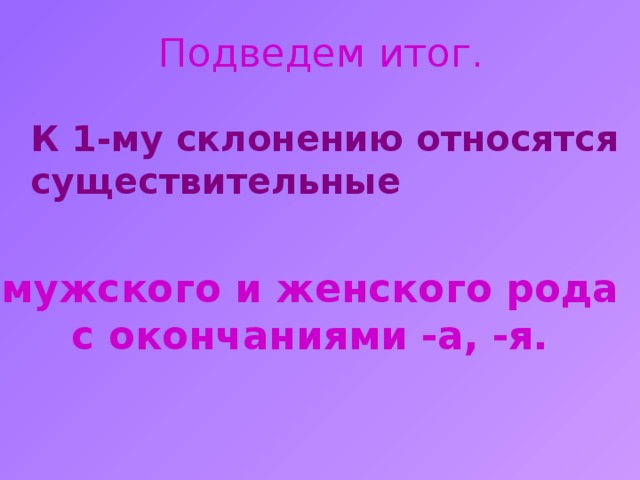 Подведем итог.  К 1-му склонению относятся существительные мужского и женского рода с окончаниями -а, -я. 