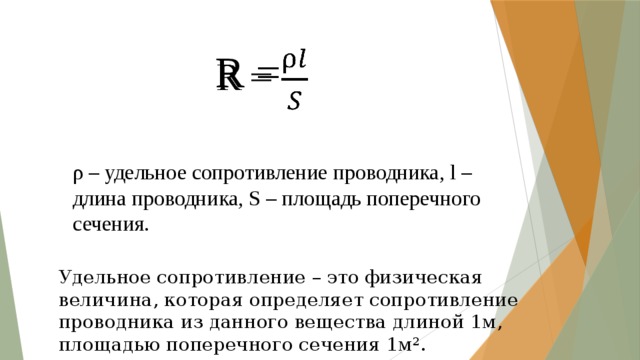 R =   ρ – удельное сопротивление проводника, l – длина проводника, S – площадь поперечного сечения. Удельное сопротивление – это физическая величина, которая определяет сопротивление проводника из данного вещества длиной 1м, площадью поперечного сечения 1м². 