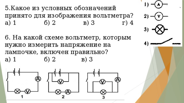 5.Какое из условных обозначений принято для изображения вольтметра? а) 1 б) 2 в) 3 г) 4 6. На какой схеме вольтметр, которым нужно измерить напряжение на лампочке, включен правильно? а) 1 б) 2 в) 3 