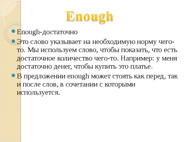Enough- достаточно Это слово указывает на необходимую норму чего-то. Мы используем слово, чтобы показать, что есть достаточное количество чего-то. Например: у меня достаточно денег, чтобы купить это платье. В предложении enough может стоять как перед, так и после слов, в сочетании с которыми используется.     
