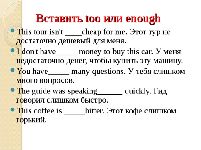 Вставить too или enough This tour isn't ____cheap for me. Этот тур не достаточно дешевый для меня. I don't have_____ money to buy this car. У меня недостаточно денег, чтобы купить эту машину. You have_____ many questions. У тебя слишком много вопросов. The guide was speaking______ quickly. Гид говорил слишком быстро. This coffee is _____bitter. Этот кофе слишком горький.    