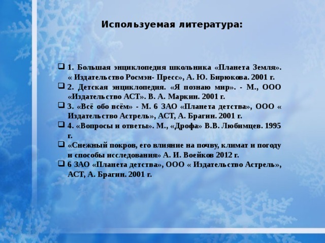  Используемая литература: 1. Большая энциклопедия школьника «Планета Земля». « Издательство Росмэн- Пресс», А. Ю. Бирюкова. 2001 г. 2. Детская энциклопедия. «Я познаю мир». - М., ООО «Издательство АСТ». В. А. Маркин. 2001 г. 3. «Всё обо всём» - М. 6 ЗАО «Планета детства», ООО « Издательство Астрель», АСТ, А. Брагин. 2001 г. 4. «Вопросы и ответы». М., «Дрофа» В.В. Любимцев. 1995 г. «Снежный покров, его влияние на почву, климат и погоду и способы исследования» А. И. Воейков 2012 г. 6 ЗАО «Планета детства», ООО « Издательство Астрель», АСТ, А. Брагин. 2001 г. 