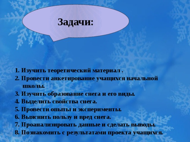 Задачи:  1. Изучить теоретический материал .  2. Провести анкетирование учащихся начальной школы.  3. Изучить образование снега и его виды.  4. Выделить свойства снега.  5. Провести опыты и эксперименты.  6. Выяснить пользу и вред снега.  7. Проанализировать данные и сделать выводы.  8. Познакомить с результатами проекта учащихся. 