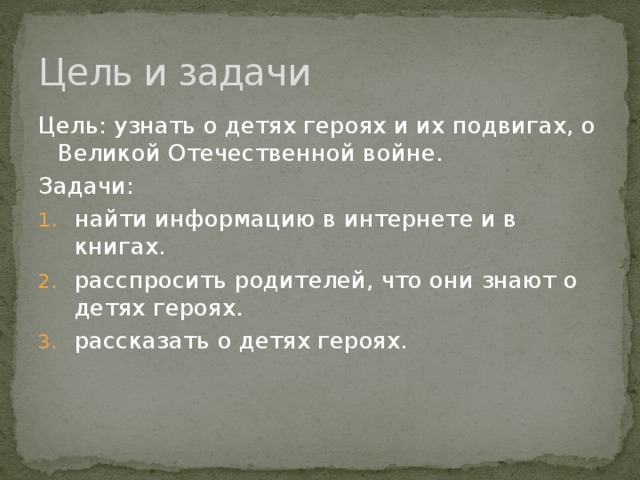 Цель и задачи Цель: узнать о детях героях и их подвигах, о Великой Отечественной войне. Задачи: найти информацию в интернете и в книгах. расспросить родителей, что они знают о детях героях. рассказать о детях героях. 