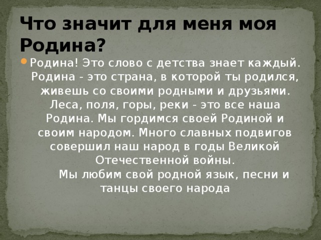 Что значит для меня моя Родина? Родина! Это слово с детства знает каждый. Родина - это страна, в которой ты родился, живешь со своими родными и друзьями.  Леса, поля, горы, реки - это все наша Родина. Мы гордимся своей Родиной и своим народом. Много славных подвигов совершил наш народ в годы Великой Отечественной войны.       Мы любим свой родной язык, песни и танцы своего народа 