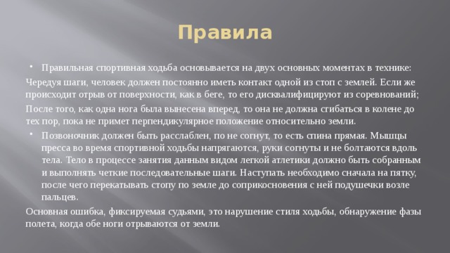 Правила Правильная спортивная ходьба основывается на двух основных моментах в технике: Чередуя шаги, человек должен постоянно иметь контакт одной из стоп с землей. Если же происходит отрыв от поверхности, как в беге, то его дисквалифицируют из соревнований; После того, как одна нога была вынесена вперед, то она не должна сгибаться в колене до тех пор, пока не примет перпендикулярное положение относительно земли. Позвоночник должен быть расслаблен, по не согнут, то есть спина прямая. Мышцы пресса во время спортивной ходьбы напрягаются, руки согнуты и не болтаются вдоль тела. Тело в процессе занятия данным видом легкой атлетики должно быть собранным и выполнять четкие последовательные шаги. Наступать необходимо сначала на пятку, после чего перекатывать стопу по земле до соприкосновения с ней подушечки возле пальцев. Основная ошибка, фиксируемая судьями, это нарушение стиля ходьбы, обнаружение фазы полета, когда обе ноги отрываются от земли. 