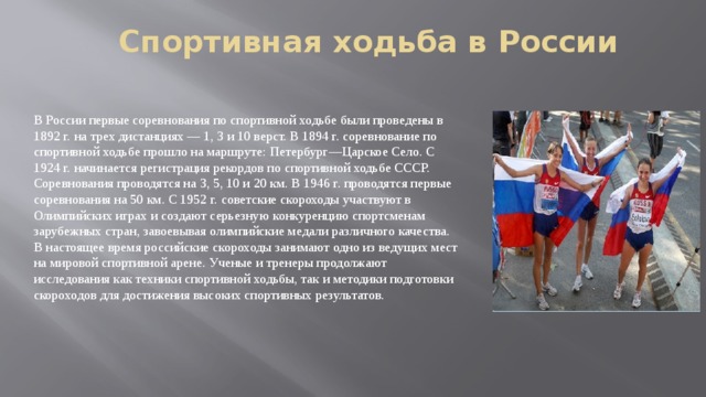 Спортивная ходьба в России В России первые соревнования по спортивной ходьбе были проведены в 1892 г. на трех дистанциях — 1, 3 и 10 верст. В 1894 г. соревнование по спортивной ходьбе прошло на маршруте: Петербург—Царское Село. С 1924 г. начинается регистрация рекордов по спортивной ходьбе СССР. Соревнования проводятся на 3, 5, 10 и 20 км. В 1946 г. проводятся первые соревнования на 50 км. С 1952 г. советские скороходы участвуют в Олимпийских играх и создают серьезную конкуренцию спортсменам зарубежных стран, завоевывая олимпийские медали различного качества. В настоящее время российские скороходы занимают одно из ведущих мест на мировой спортивной арене. Ученые и тренеры продолжают исследования как техники спортивной ходьбы, так и методики подготовки скороходов для достижения высоких спортивных результатов. 