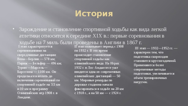 История Зарождение и становление спортивной ходьбы как вида легкой атлетики относится к середине XIX в.: первые соревнования в ходьбе на 7 миль были проведены в Англии в 1867 г.  I этап характеризуется соревнованиями на сверхдлинные дистанции: Вена—Берлин — 578 км; Париж — Бельфор — 496 км; Турин —Марсель—Барселона — 1100 км. Он продолжался вплоть до включения соревнований по спортивной ходьбе на 3,5 км и 10 км в программу Олимпийских игр 1908 г. в Лондоне. II этап охватывает период с 1908 по 1932 г. В это время происходит становление спортивной ходьбы как олимпийского вида. На Играх 1932 г. в Лос-Анджелесе уже вводится одна из современных олимпийских дистанций — 50 км. Мировые рекорды по дорожке стадиона начали фиксироваться в ходьбе на 20 км с 1918 г., а на 50 км — с 1924 г.  III этап — 1932—1952 гг. — характерен тем, что подготовка скороходов становится круглогодичной. Применяются более современные методы подготовки, увеличивается объем тренировочных нагрузок. 