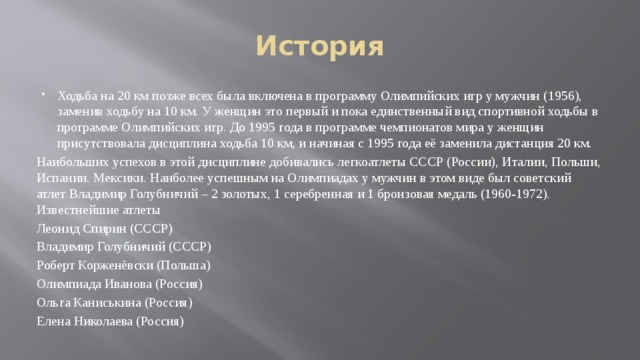 История Ходьба на 20 км позже всех была включена в программу Олимпийских игр у мужчин (1956), заменив ходьбу на 10 км. У женщин это первый и пока единственный вид спортивной ходьбы в программе Олимпийских игр. До 1995 года в программе чемпионатов мира у женщин присутствовала дисциплина ходьба 10 км, и начиная с 1995 года её заменила дистанция 20 км. Наибольших успехов в этой дисциплине добивались легкоатлеты СССР (России), Италии, Польши, Испании. Мексики. Наиболее успешным на Олимпиадах у мужчин в этом виде был советский атлет Владимир Голубничий – 2 золотых, 1 серебренная и 1 бронзовая медаль (1960-1972). Известнейшие атлеты Леонид Спирин (СССР) Владимир Голубничий (СССР) Роберт Корженёвски (Польша) Олимпиада Иванова (Россия) Ольга Каниськина (Россия) Елена Николаева (Россия) 
