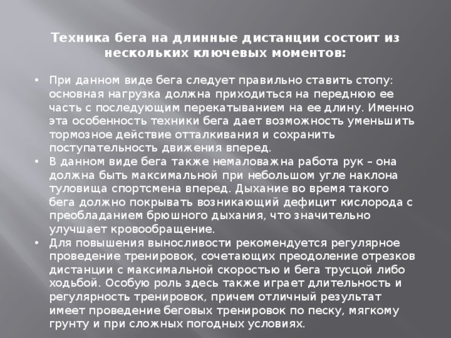 Техника бега на длинные дистанции состоит из нескольких ключевых моментов: При данном виде бега следует правильно ставить стопу: основная нагрузка должна приходиться на переднюю ее часть с последующим перекатыванием на ее длину. Именно эта особенность техники бега дает возможность уменьшить тормозное действие отталкивания и сохранить поступательность движения вперед. В данном виде бега также немаловажна работа рук – она должна быть максимальной при небольшом угле наклона туловища спортсмена вперед. Дыхание во время такого бега должно покрывать возникающий дефицит кислорода с преобладанием брюшного дыхания, что значительно улучшает кровообращение. Для повышения выносливости рекомендуется регулярное проведение тренировок, сочетающих преодоление отрезков дистанции с максимальной скоростью и бега трусцой либо ходьбой. Особую роль здесь также играет длительность и регулярность тренировок, причем отличный результат имеет проведение беговых тренировок по песку, мягкому грунту и при сложных погодных условиях. 