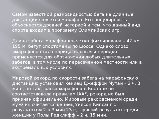 Самой известной разновидностью бега на длинные дистанции является марафон. Его популярность объясняется древней историей и тем, что данный вид спорта входит в программу Олимпийских игр. Длина забега марафонцев четко фиксирована – 42 км 195 м, бегут спортсмены по шоссе. Однако слово «марафон» стало нарицательным и нередко применяется для обозначения любых длительных забегов, в том числе по пересеченной местности или в экстремальных условиях. Мировой рекорд по скорости забега на марафонскую дистанцию установил кениец Джеффри Мутаи – 2 ч. 3 мин., но так трасса марафона в Бостоне не соответствовала правилам IAAF, рекорд не был признан официально. Мировым рекордсменом среди мужчин считается кениец Уилсон Кипсанг с результатом 2 ч 3 мин 23 с, лучший результат среди женщин у Полы Редклифф – 2 ч. 15 мин. 