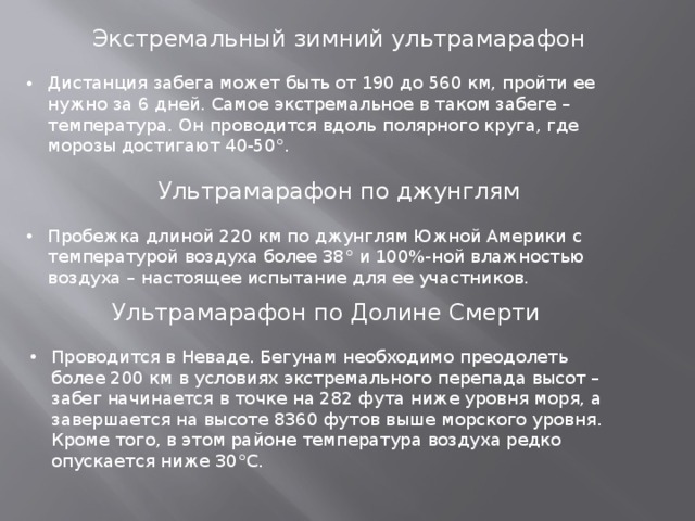 Экстремальный зимний ультрамарафон Дистанция забега может быть от 190 до 560 км, пройти ее нужно за 6 дней. Самое экстремальное в таком забеге – температура. Он проводится вдоль полярного круга, где морозы достигают 40-50°. Ультрамарафон по джунглям Пробежка длиной 220 км по джунглям Южной Америки с температурой воздуха более 38° и 100%-ной влажностью воздуха – настоящее испытание для ее участников. Ультрамарафон по Долине Смерти Проводится в Неваде. Бегунам необходимо преодолеть более 200 км в условиях экстремального перепада высот – забег начинается в точке на 282 фута ниже уровня моря, а завершается на высоте 8360 футов выше морского уровня. Кроме того, в этом районе температура воздуха редко опускается ниже 30°C. 