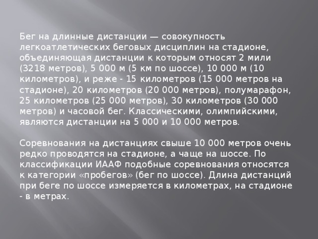 Бег на длинные дистанции — совокупность легкоатлетических беговых дисциплин на стадионе, объединяющая дистанции к которым относят 2 мили (3218 метров), 5 000 м (5 км по шоссе), 10 000 м (10 километров), и реже - 15 километров (15 000 метров на стадионе), 20 километров (20 000 метров), полумарафон, 25 километров (25 000 метров), 30 километров (30 000 метров) и часовой бег. Классическими, олимпийскими, являются дистанции на 5 000 и 10 000 метров. Соревнования на дистанциях свыше 10 000 метров очень редко проводятся на стадионе, а чаще на шоссе. По классификации ИААФ подобные соревнования относятся к категории «пробегов» (бег по шоссе). Длина дистанций при беге по шоссе измеряется в километрах, на стадионе - в метрах. 