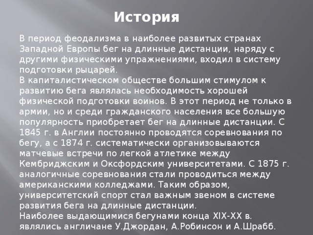 История В период феодализма в наиболее развитых странах Западной Европы бег на длинные дистанции, наряду с другими физическими упражнениями, входил в систему подготовки рыцарей. В капиталистическом обществе большим стимулом к развитию бега являлась необходимость хорошей физической подготовки воинов. В этот период не только в армии, но и среди гражданского населения все большую популярность приобретает бег на длинные дистанции. С 1845 г. в Англии постоянно проводятся соревнования по бегу, а с 1874 г. систематически организовываются матчевые встречи по легкой атлетике между Кембриджским и Оксфордским университетами. С 1875 г. аналогичные соревнования стали проводиться между американскими колледжами. Таким образом, университетский спорт стал важным звеном в системе развития бега на длинные дистанции. Наиболее выдающимися бегунами конца XIX-XX в. являлись англичане У.Джордан, А.Робинсон и А.Шрабб. 
