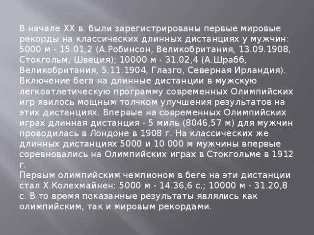 В начале XX в. были зарегистрированы первые мировые рекорды на классических длинных дистанциях у мужчин: 5000 м - 15.01,2 (А.Робинсон, Великобритания, 13.09.1908, Стокгольм, Швеция); 10000 м - 31.02,4 (А.Шрабб, Великобритания, 5.11.1904, Глазго, Северная Ирландия). Включение бега на длинные дистанции в мужскую легкоатлетическую программу современных Олимпийских игр явилось мощным толчком улучшения результатов на этих дистанциях. Впервые на современных Олимпийских играх длинная дистанция - 5 миль (8046,57 м) для мужчин проводилась в Лондоне в 1908 г. На классических же длинных дистанциях 5000 и 10 000 м мужчины впервые соревновались на Олимпийских играх в Стокгольме в 1912 г. Первым олимпийским чемпионом в беге на эти дистанции стал X.Колехмайнен: 5000 м - 14.36,6 с.; 10000 м - 31.20,8 с. В то время показанные результаты являлись как олимпийским, так и мировым рекордами. 
