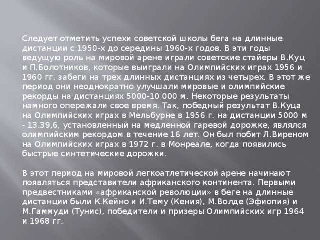 Следует отметить успехи советской школы бега на длинные дистанции с 1950-х до середины 1960-х годов. В эти годы ведущую роль на мировой арене играли советские стайеры В.Куц и П.Болотников, которые выиграли на Олимпийских играх 1956 и 1960 гг. забеги на трех длинных дистанциях из четырех. В этот же период они неоднократно улучшали мировые и олимпийские рекорды на дистанциях 5000-10 000 м. Некоторые результаты намного опережали свое время. Так, победный результат В.Куца на Олимпийских играх в Мельбурне в 1956 г. на дистанции 5000 м - 13.39,6, установленный на медленной гаревой дорожке, являлся олимпийским рекордом в течение 16 лет. Он был побит Л.Виреном на Олимпийских играх в 1972 г. в Монреале, когда появились быстрые синтетические дорожки. В этот период на мировой легкоатлетической арене начинают появляться представители африканского континента. Первыми предвестниками «африканской революции» в беге на длинные дистанции были К.Кейно и И.Тему (Кения), М.Волде (Эфиопия) и М.Гаммуди (Тунис), победители и призеры Олимпийских игр 1964 и 1968 гг. 