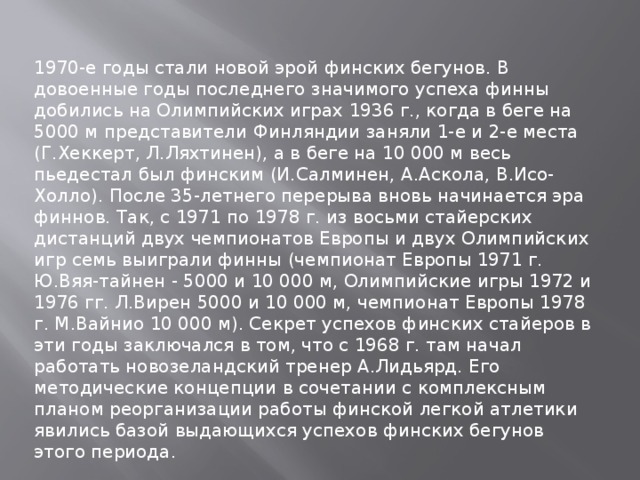 1970-е годы стали новой эрой финских бегунов. В довоенные годы последнего значимого успеха финны добились на Олимпийских играх 1936 г., когда в беге на 5000 м представители Финляндии заняли 1-е и 2-е места (Г.Хеккерт, Л.Ляхтинен), а в беге на 10 000 м весь пьедестал был финским (И.Салминен, А.Аскола, В.Исо-Холло). После 35-летнего перерыва вновь начинается эра финнов. Так, с 1971 по 1978 г. из восьми стайерских дистанций двух чемпионатов Европы и двух Олимпийских игр семь выиграли финны (чемпионат Европы 1971 г. Ю.Вяя-тайнен - 5000 и 10 000 м, Олимпийские игры 1972 и 1976 гг. Л.Вирен 5000 и 10 000 м, чемпионат Европы 1978 г. М.Вайнио 10 000 м). Секрет успехов финских стайеров в эти годы заключался в том, что с 1968 г. там начал работать новозеландский тренер А.Лидьярд. Его методические концепции в сочетании с комплексным планом реорганизации работы финской легкой атлетики явились базой выдающихся успехов финских бегунов этого периода. 