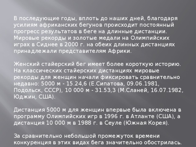 В последующие годы, вплоть до наших дней, благодаря усилиям африканских бегунов происходит постоянный прогресс результатов в беге на длинные дистанции. Мировые рекорды и золотые медали на Олимпийских играх в Сиднее в 2000 г. на обеих длинных дистанциях принадлежали представителям Африки. Женский стайерский бег имеет более короткую историю. На классических стайерских дистанциях мировые рекорды для женщин начали фиксировать сравнительно недавно: 5000 м - 15.24,6 (Е.Сипатова, 09.06.1981, Подольск, СССР), 10 000 м - 31.53,3 (М.Сланей, 16.07.1982, Юджин, США). Дистанция 5000 м для женщин впервые была включена в программу Олимпийских игр в 1996 г. в Атланте (США), а дистанция 10 000 м в 1988 г. в Сеуле (Южная Корея). За сравнительно небольшой промежуток времени конкуренция в этих видах бега значительно обострилась. 