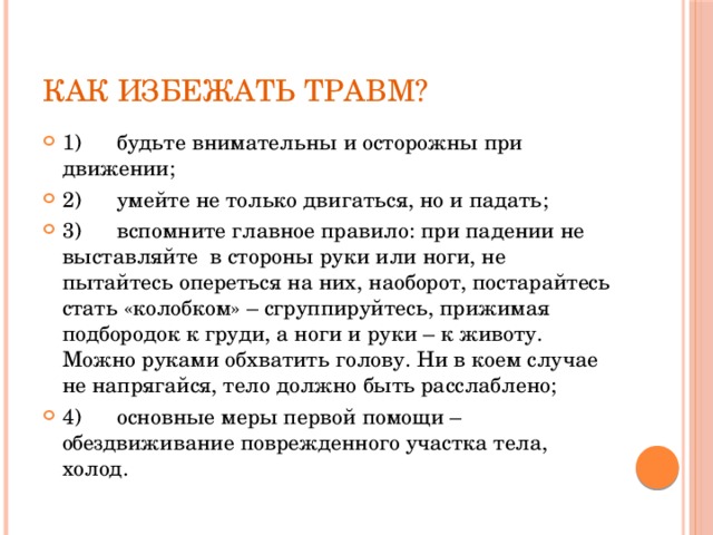 Как избежать травм? 1)      будьте внимательны и осторожны при движении; 2)      умейте не только двигаться, но и падать; 3)      вспомните главное правило: при падении не выставляйте в стороны руки или ноги, не пытайтесь опереться на них, наоборот, постарайтесь стать «колобком» – сгруппируйтесь, прижимая подбородок к груди, а ноги и руки – к животу. Можно руками обхватить голову. Ни в коем случае не напрягайся, тело должно быть расслаблено; 4)      основные меры первой помощи – обездвиживание поврежденного участка тела, холод. 