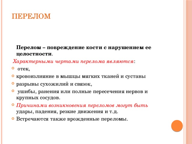  ПЕРЕЛОМ     Перелом – повреждение кости с нарушением ее целостности .  Характерными чертами перелома являются :  отек, кровоизлияние в мышцы мягких тканей и суставы разрывы сухожилий и связок,  ушибы, ранения или полные пересечения нервов и крупных сосудов. Причинами возникновения переломов могут быть удары, падения, резкие движения и т.д. Встречаются также врожденные переломы.    