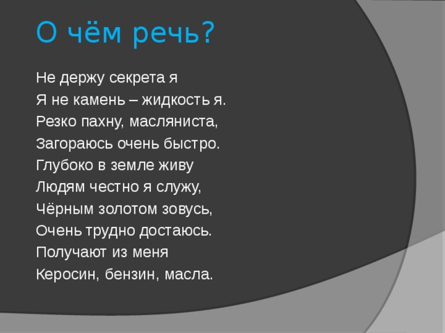 О чём речь? Не держу секрета я Я не камень – жидкость я. Резко пахну, масляниста, Загораюсь очень быстро. Глубоко в земле живу Людям честно я служу, Чёрным золотом зовусь, Очень трудно достаюсь. Получают из меня Керосин, бензин, масла. 