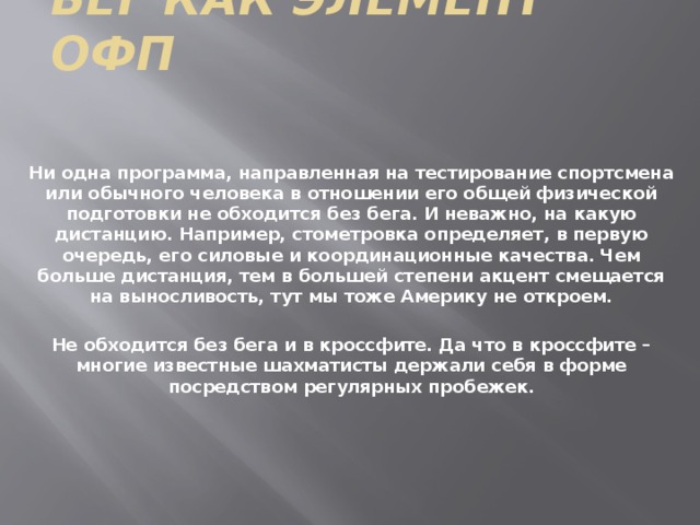 Бег как элемент ОФП Ни одна программа, направленная на тестирование спортсмена или обычного человека в отношении его общей физической подготовки не обходится без бега. И неважно, на какую дистанцию. Например, стометровка определяет, в первую очередь, его силовые и координационные качества. Чем больше дистанция, тем в большей степени акцент смещается на выносливость, тут мы тоже Америку не откроем.  Не обходится без бега и в кроссфите. Да что в кроссфите – многие известные шахматисты держали себя в форме посредством регулярных пробежек. 