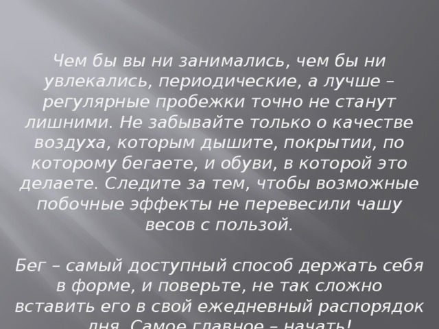 Чем бы вы ни занимались, чем бы ни увлекались, периодические, а лучше – регулярные пробежки точно не станут лишними. Не забывайте только о качестве воздуха, которым дышите, покрытии, по которому бегаете, и обуви, в которой это делаете. Следите за тем, чтобы возможные побочные эффекты не перевесили чашу весов с пользой.   Бег – самый доступный способ держать себя в форме, и поверьте, не так сложно вставить его в свой ежедневный распорядок дня. Самое главное – начать! 