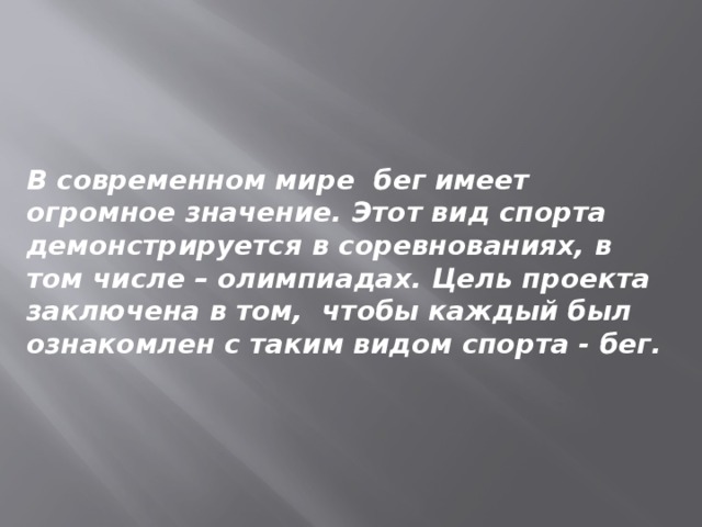 В современном мире бег имеет огромное значение. Этот вид спорта демонстрируется в соревнованиях, в том числе – олимпиадах. Цель проекта заключена в том, чтобы каждый был ознакомлен с таким видом спорта - бег. 