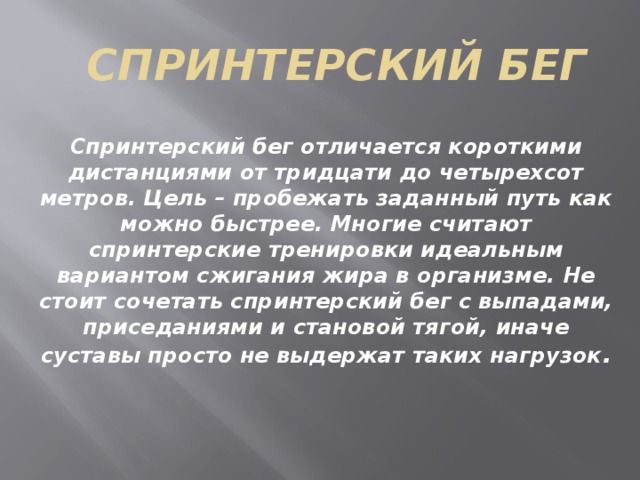 Спринтерский бег Спринтерский бег отличается короткими дистанциями от тридцати до четырехсот метров. Цель – пробежать заданный путь как можно быстрее. Многие считают спринтерские тренировки идеальным вариантом сжигания жира в организме. Не стоит сочетать спринтерский бег с выпадами, приседаниями и становой тягой, иначе суставы просто не выдержат таких нагрузок . 