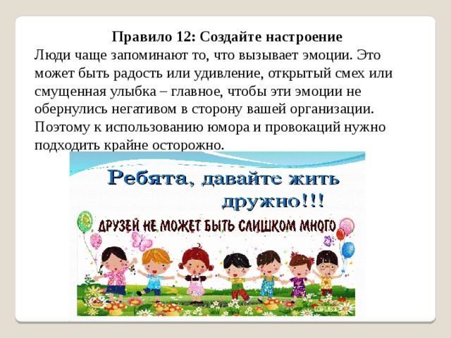 Правило 12: Создайте настроение Люди чаще запоминают то, что вызывает эмоции. Это может быть радость или удивление, открытый смех или смущенная улыбка – главное, чтобы эти эмоции не обернулись негативом в сторону вашей организации. Поэтому к использованию юмора и провокаций нужно подходить крайне осторожно. 