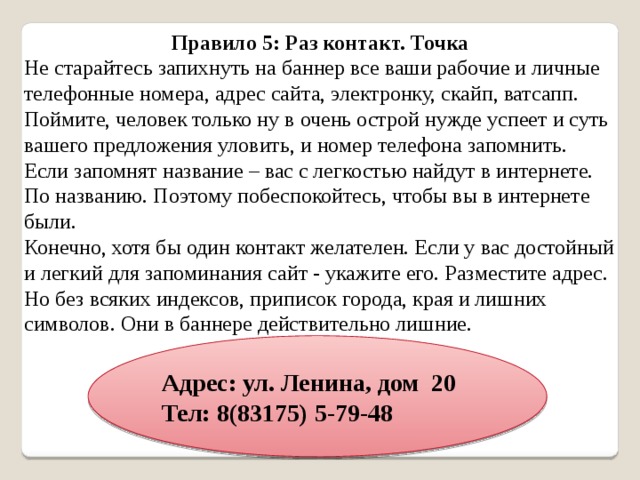 Правило 5: Раз контакт. Точка Не старайтесь запихнуть на баннер все ваши рабочие и личные телефонные номера, адрес сайта, электронку, скайп, ватсапп. Поймите, человек только ну в очень острой нужде успеет и суть вашего предложения уловить, и номер телефона запомнить. Если запомнят название – вас с легкостью найдут в интернете. По названию. Поэтому побеспокойтесь, чтобы вы в интернете были. Конечно, хотя бы один контакт желателен. Если у вас достойный и легкий для запоминания сайт - укажите его. Разместите адрес. Но без всяких индексов, приписок города, края и лишних символов. Они в баннере действительно лишние. Адрес: ул. Ленина, дом 20 Тел: 8(83175) 5-79-48 