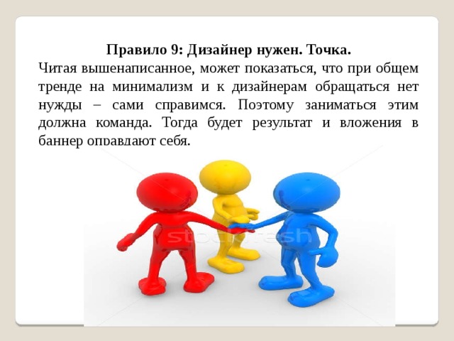 Правило 9: Дизайнер нужен. Точка. Читая вышенаписанное, может показаться, что при общем тренде на минимализм и к дизайнерам обращаться нет нужды – сами справимся. Поэтому заниматься этим должна команда. Тогда будет результат и вложения в баннер оправдают себя. 