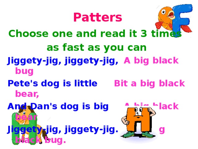 Patters Choose one and read it 3 times as fast as you can Jiggety-jig, jiggety-jig,  A big black bug Pete's dog is little    Bit a big black bear, And Dan's dog is big   A big black bear Jiggety-jig, jiggety-jig.   Bit a big black bug. 