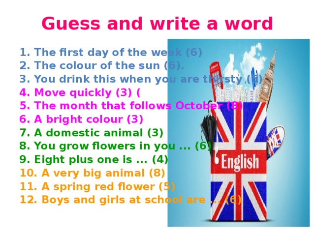  Guess and write a word   1. The first day of the week (6)  2. The colour of the sun (6).  3. You drink this when you are thirsty (5)  4. Move quickly (3) ( 5. The month that follows October (8)  6. A bright colour (3) 7. A domestic animal (3) 8. You grow flowers in you ... (6) 9. Eight plus one is ... (4) 10. A very big animal (8) 11. A spring red flower (5) 12. Boys and girls at school are ... (6)  
