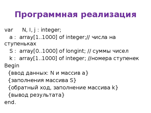 Программная реализация var  N, I, j : integer;  a : array[1..1000] of integer;// числа на ступеньках  S : array[0..1000] of longint; // суммы чисел  k : array[1..1000] of integer; //номера ступенек Begin  {ввод данных: N и массив a}  {заполнения массива S}  {обратный ход, заполнение массива k}  {вывод результата} end.