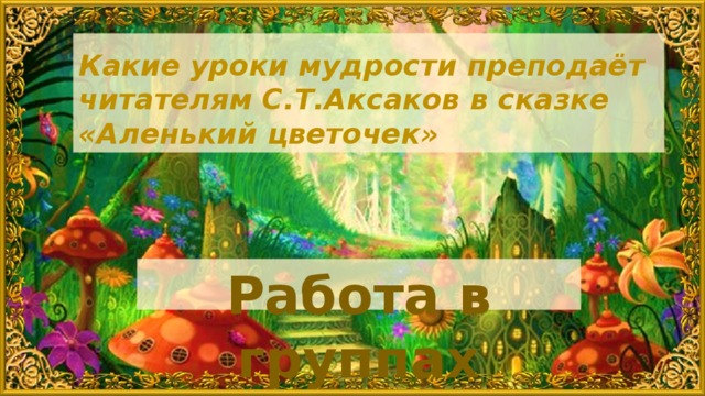 Какие уроки мудрости преподаёт читателям С.Т.Аксаков в сказке «Аленький цветочек» Работа в группах