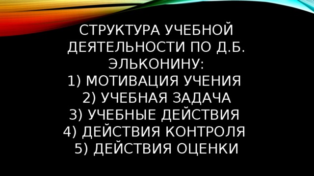 Структура учебной деятельности по Д.Б. Эльконину:  1) мотивация учения  2) учебная задача  3) учебные действия  4) действия контроля  5) действия оценки 