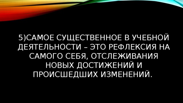 5)Самое существенное в учебной деятельности – это рефлексия на самого себя, отслеживания новых достижений и происшедших изменений. 