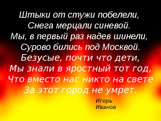    Штыки от стужи побелели,    Снега мерцали синевой.    Мы, в первый раз надев шинели,    Сурово бились под Москвой. Безусые, почти что дети,  Мы знали в яростный тот год,  Что вместо нас никто на свете  За этот город не умрет.    Игорь Иванов 