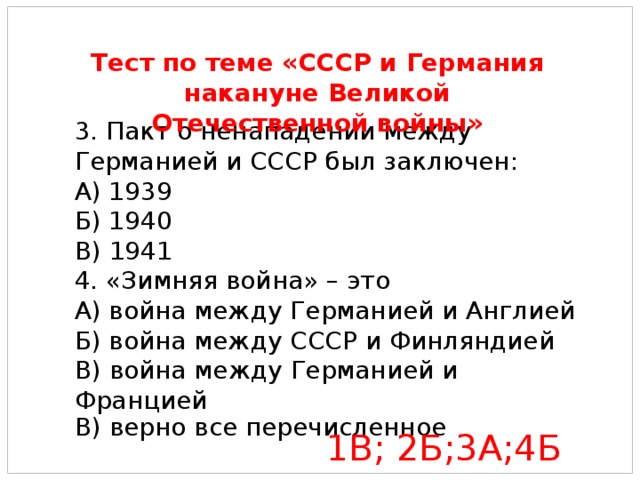 3. Пакт о ненападении между Германией и СССР был заключен: А) 1939 Б) 1940 В) 1941 4. «Зимняя война» – это А) война между Германией и Англией Б) война между СССР и Финляндией В) война между Германией и Францией В) верно все перечисленное Тест по теме «СССР и Германия накануне Великой Отечественной войны» 1В; 2Б;3А;4Б 