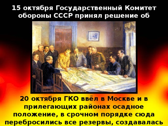 15 октября Государственный Комитет обороны СССР принял решение об эвакуации Москвы. 20 октября ГКО ввёл в Москве и в прилегающих районах осадное положение, в срочном порядке сюда перебросились все резервы, создавалась Можайская линия обороны 
