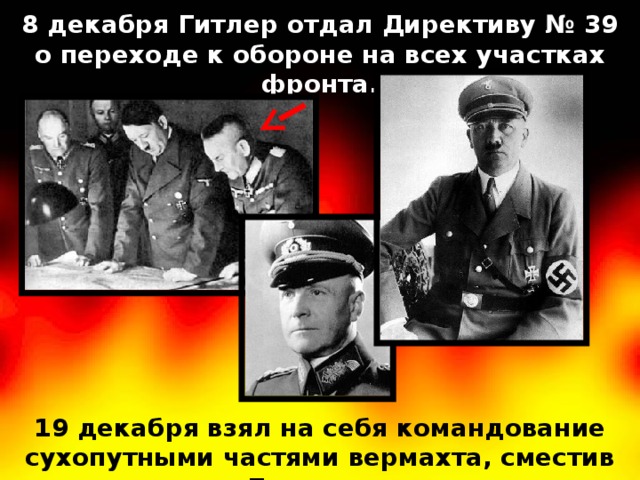 8 декабря Гитлер отдал Директиву № 39 о переходе к обороне на всех участках фронта. 19 декабря взял на себя командование сухопутными частями вермахта, сместив Браухича. 