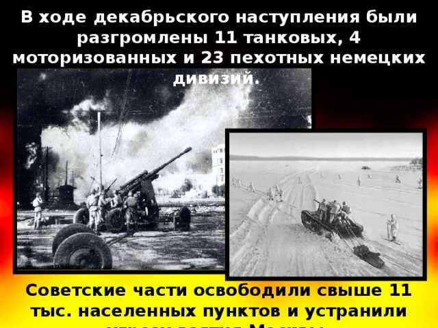 В ходе декабрьского наступления были разгромлены 11 танковых, 4 моторизованных и 23 пехотных немецких дивизий. Советские части освободили свыше 11 тыс. населенных пунктов и устранили угрозу взятия Москвы. 